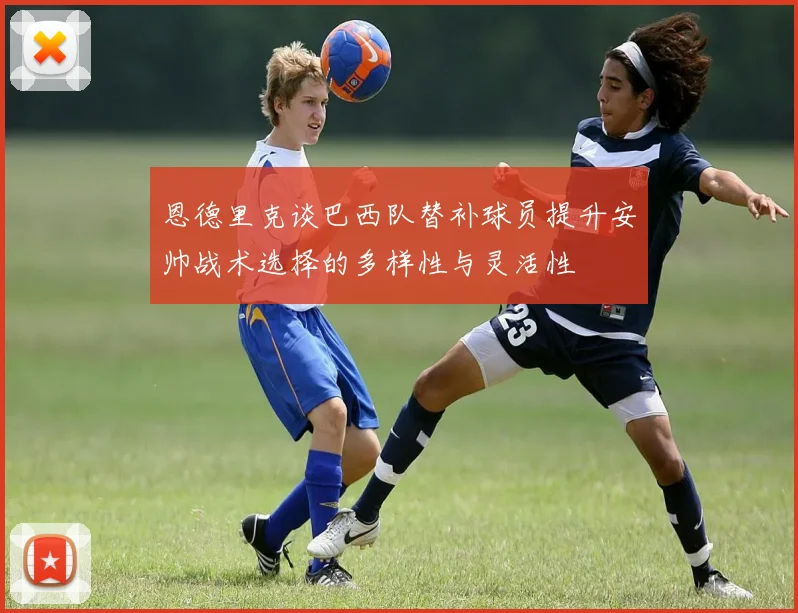 恩德里克谈巴西队替补球员提升安帅战术选择的多样性与灵活性